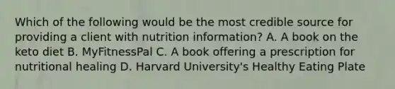 Which of the following would be the most credible source for providing a client with nutrition information? A. A book on the keto diet B. MyFitnessPal C. A book offering a prescription for nutritional healing D. Harvard University's Healthy Eating Plate