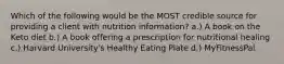 Which of the following would be the MOST credible source for providing a client with nutrition information? a.) A book on the Keto diet b.) A book offering a prescription for nutritional healing c.) Harvard University's Healthy Eating Plate d.) MyFitnessPal