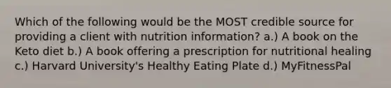 Which of the following would be the MOST credible source for providing a client with nutrition information? a.) A book on the Keto diet b.) A book offering a prescription for nutritional healing c.) Harvard University's Healthy Eating Plate d.) MyFitnessPal