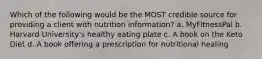 Which of the following would be the MOST credible source for providing a client with nutrition information? a. MyFitnessPal b. Harvard University's healthy eating plate c. A book on the Keto Diet d. A book offering a prescription for nutritional healing