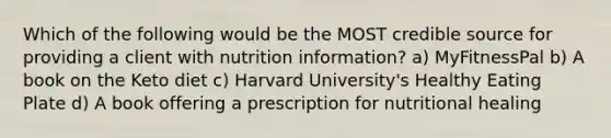 Which of the following would be the MOST credible source for providing a client with nutrition information? a) MyFitnessPal b) A book on the Keto diet c) Harvard University's Healthy Eating Plate d) A book offering a prescription for nutritional healing