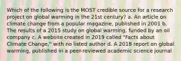 Which of the following is the MOST credible source for a research project on global warming in the 21st century? a. An article on climate change from a popular magazine, published in 2001 b. The results of a 2015 study on global warming, funded by an oil company c. A website created in 2019 called "Facts about Climate Change," with no listed author d. A 2018 report on global warming, published in a peer-reviewed academic science journal