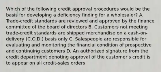 Which of the following credit approval procedures would be the basis for developing a deficiency finding for a wholesaler? A. Trade-credit standards are reviewed and approved by the finance committee of the board of directors B. Customers not meeting trade-credit standards are shipped merchandise on a cash-on-delivery (C.O.D.) basis only C. Salespeople are responsible for evaluating and monitoring the financial condition of prospective and continuing customers D. An authorized signature from the credit department denoting approval of the customer's credit is to appear on all credit-sales orders