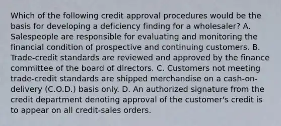 Which of the following credit approval procedures would be the basis for developing a deficiency finding for a wholesaler? A. Salespeople are responsible for evaluating and monitoring the financial condition of prospective and continuing customers. B. Trade-credit standards are reviewed and approved by the finance committee of the board of directors. C. Customers not meeting trade-credit standards are shipped merchandise on a cash-on-delivery (C.O.D.) basis only. D. An authorized signature from the credit department denoting approval of the customer's credit is to appear on all credit-sales orders.