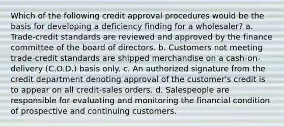 Which of the following credit approval procedures would be the basis for developing a deficiency finding for a wholesaler? a. Trade-credit standards are reviewed and approved by the finance committee of the board of directors. b. Customers not meeting trade-credit standards are shipped merchandise on a cash-on-delivery (C.O.D.) basis only. c. An authorized signature from the credit department denoting approval of the customer's credit is to appear on all credit-sales orders. d. Salespeople are responsible for evaluating and monitoring the financial condition of prospective and continuing customers.