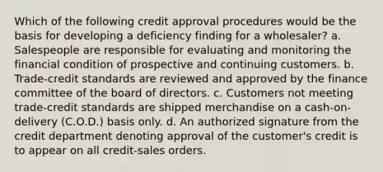 Which of the following credit approval procedures would be the basis for developing a deficiency finding for a wholesaler? a. Salespeople are responsible for evaluating and monitoring the financial condition of prospective and continuing customers. b. Trade-credit standards are reviewed and approved by the finance committee of the board of directors. c. Customers not meeting trade-credit standards are shipped merchandise on a cash-on-delivery (C.O.D.) basis only. d. An authorized signature from the credit department denoting approval of the customer's credit is to appear on all credit-sales orders.