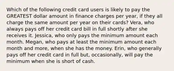 Which of the following credit card users is likely to pay the GREATEST dollar amount in finance charges per year, if they all charge the same amount per year on their cards? Vera, who always pays off her credit card bill in full shortly after she receives it. Jessica, who only pays the minimum amount each month. Megan, who pays at least the minimum amount each month and more, when she has the money. Erin, who generally pays off her credit card in full but, occasionally, will pay the minimum when she is short of cash.