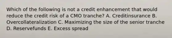 Which of the following is not a credit enhancement that would reduce the credit risk of a CMO tranche? A. Creditinsurance B. Overcollateralization C. Maximizing the size of the senior tranche D. Reservefunds E. Excess spread