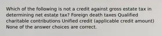 Which of the following is not a credit against gross estate tax in determining net estate tax? Foreign death taxes Qualified charitable contributions Unified credit (applicable credit amount) None of the answer choices are correct.