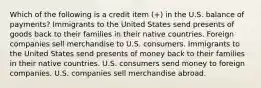 Which of the following is a credit item (+) in the U.S. balance of payments? Immigrants to the United States send presents of goods back to their families in their native countries. Foreign companies sell merchandise to U.S. consumers. Immigrants to the United States send presents of money back to their families in their native countries. U.S. consumers send money to foreign companies. U.S. companies sell merchandise abroad.