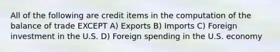 All of the following are credit items in the computation of the balance of trade EXCEPT A) Exports B) Imports C) Foreign investment in the U.S. D) Foreign spending in the U.S. economy