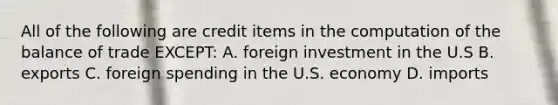 All of the following are credit items in the computation of the balance of trade EXCEPT: A. foreign investment in the U.S B. exports C. foreign spending in the U.S. economy D. imports