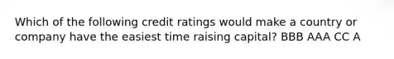 Which of the following credit ratings would make a country or company have the easiest time raising capital? BBB AAA CC A