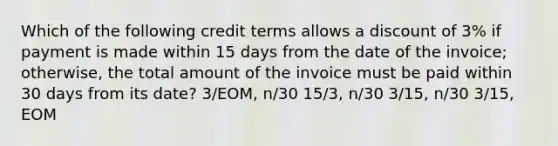 Which of the following credit terms allows a discount of 3% if payment is made within 15 days from the date of the invoice; otherwise, the total amount of the invoice must be paid within 30 days from its date? 3/EOM, n/30 15/3, n/30 3/15, n/30 3/15, EOM