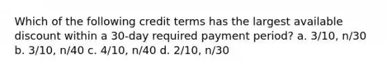 Which of the following credit terms has the largest available discount within a 30-day required payment period? a. 3/10, n/30 b. 3/10, n/40 c. 4/10, n/40 d. 2/10, n/30