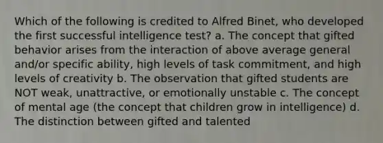 Which of the following is credited to Alfred Binet, who developed the first successful intelligence test? a. The concept that gifted behavior arises from the interaction of above average general and/or specific ability, high levels of task commitment, and high levels of creativity b. The observation that gifted students are NOT weak, unattractive, or emotionally unstable c. The concept of mental age (the concept that children grow in intelligence) d. The distinction between gifted and talented