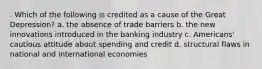 . Which of the following is credited as a cause of the Great Depression? a. the absence of trade barriers b. the new innovations introduced in the banking industry c. Americans' cautious attitude about spending and credit d. structural flaws in national and international economies