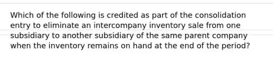 Which of the following is credited as part of the consolidation entry to eliminate an intercompany inventory sale from one subsidiary to another subsidiary of the same parent company when the inventory remains on hand at the end of the period?