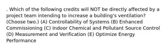 . Which of the following credits will NOT be directly affected by a project team intending to increase a building's ventilation? (Choose two.) (A) Controllability of Systems (B) Enhanced Commissioning (C) Indoor Chemical and Pollutant Source Control (D) Measurement and Verification (E) Optimize Energy Performance