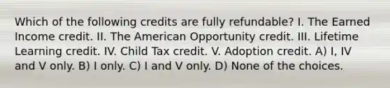 Which of the following credits are fully refundable? I. The Earned Income credit. II. The American Opportunity credit. III. Lifetime Learning credit. IV. Child Tax credit. V. Adoption credit. A) I, IV and V only. B) I only. C) I and V only. D) None of the choices.