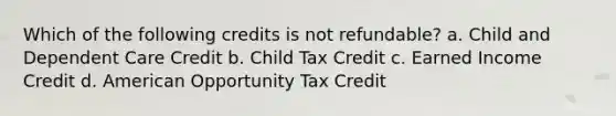 Which of the following credits is not refundable? a. Child and Dependent Care Credit b. Child Tax Credit c. Earned Income Credit d. American Opportunity Tax Credit