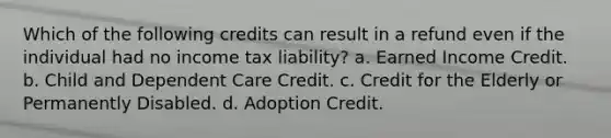 Which of the following credits can result in a refund even if the individual had no income tax liability? a. Earned Income Credit. b. Child and Dependent Care Credit. c. Credit for the Elderly or Permanently Disabled. d. Adoption Credit.