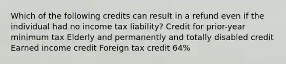 Which of the following credits can result in a refund even if the individual had no income tax liability? Credit for prior-year minimum tax Elderly and permanently and totally disabled credit Earned income credit Foreign tax credit 64%