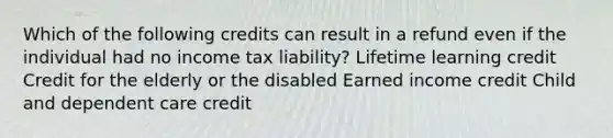 Which of the following credits can result in a refund even if the individual had no income tax liability? Lifetime learning credit Credit for the elderly or the disabled Earned income credit Child and dependent care credit