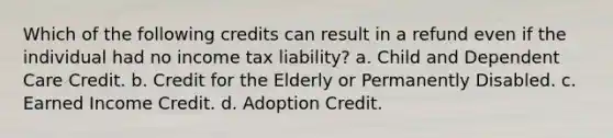 Which of the following credits can result in a refund even if the individual had no income tax liability? a. Child and Dependent Care Credit. b. Credit for the Elderly or Permanently Disabled. c. Earned Income Credit. d. Adoption Credit.