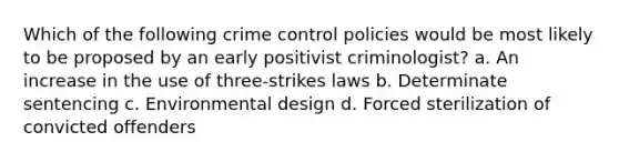 Which of the following crime control policies would be most likely to be proposed by an early positivist criminologist? a. An increase in the use of three-strikes laws b. Determinate sentencing c. Environmental design d. Forced sterilization of convicted offenders