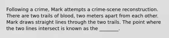 Following a crime, Mark attempts a crime-scene reconstruction. There are two trails of blood, two meters apart from each other. Mark draws straight lines through the two trails. The point where the two lines intersect is known as the ________.