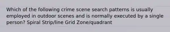 Which of the following crime scene search patterns is usually employed in outdoor scenes and is normally executed by a single person? Spiral Strip/line Grid Zone/quadrant