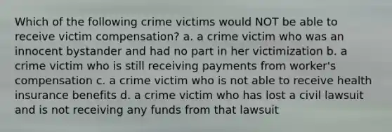 Which of the following crime victims would NOT be able to receive victim compensation? a. a crime victim who was an innocent bystander and had no part in her victimization b. a crime victim who is still receiving payments from worker's compensation c. a crime victim who is not able to receive health insurance benefits d. a crime victim who has lost a civil lawsuit and is not receiving any funds from that lawsuit