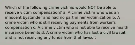 Which of the following crime victims would NOT be able to receive victim compensation? a. A crime victim who was an innocent bystander and had no part in her victimization b. A crime victim who is still receiving payments from worker's compensation c. A crime victim who is not able to receive health insurance benefits d. A crime victim who has lost a civil lawsuit and is not receiving any funds from that lawsuit