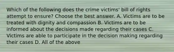 Which of the following does the crime victims' bill of rights attempt to ensure? Choose the best answer. A. Victims are to be treated with dignity and compassion B. Victims are to be informed about the decisions made regarding their cases C. Victims are able to participate in the decision making regarding their cases D. All of the above