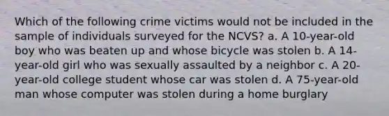 Which of the following crime victims would not be included in the sample of individuals surveyed for the NCVS? a. A 10-year-old boy who was beaten up and whose bicycle was stolen b. A 14-year-old girl who was sexually assaulted by a neighbor c. A 20-year-old college student whose car was stolen d. A 75-year-old man whose computer was stolen during a home burglary