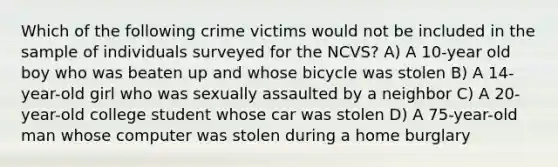 Which of the following crime victims would not be included in the sample of individuals surveyed for the NCVS? A) A 10-year old boy who was beaten up and whose bicycle was stolen B) A 14-year-old girl who was sexually assaulted by a neighbor C) A 20-year-old college student whose car was stolen D) A 75-year-old man whose computer was stolen during a home burglary