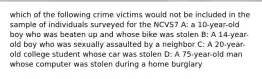 which of the following crime victims would not be included in the sample of individuals surveyed for the NCVS7 A: a 10-year-old boy who was beaten up and whose bike was stolen B: A 14-year-old boy who was sexually assaulted by a neighbor C: A 20-year-old college student whose car was stolen D: A 75-year-old man whose computer was stolen during a home burglary