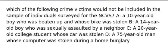 which of the following crime victims would not be included in the sample of individuals surveyed for the NCVS7 A: a 10-year-old boy who was beaten up and whose bike was stolen B: A 14-year-old boy who was sexually assaulted by a neighbor C: A 20-year-old college student whose car was stolen D: A 75-year-old man whose computer was stolen during a home burglary