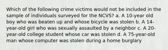 Which of the following crime victims would not be included in the sample of individuals surveyed for the NCVS? a. A 10-year old boy who was beaten up and whose bicycle was stolen b. A 14-year-old girl who was sexually assaulted by a neighbor c. A 20-year-old college student whose car was stolen d. A 75-year-old man whose computer was stolen during a home burglary