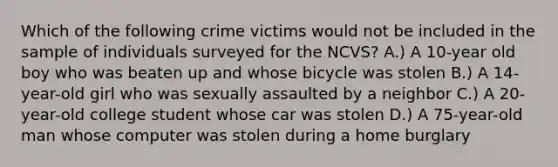 Which of the following crime victims would not be included in the sample of individuals surveyed for the NCVS? A.) A 10-year old boy who was beaten up and whose bicycle was stolen B.) A 14-year-old girl who was sexually assaulted by a neighbor C.) A 20-year-old college student whose car was stolen D.) A 75-year-old man whose computer was stolen during a home burglary