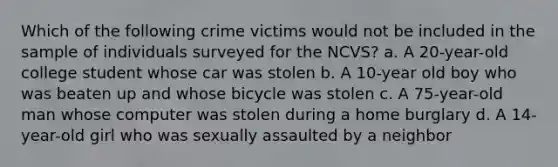 Which of the following crime victims would not be included in the sample of individuals surveyed for the NCVS? a. A 20-year-old college student whose car was stolen b. A 10-year old boy who was beaten up and whose bicycle was stolen c. A 75-year-old man whose computer was stolen during a home burglary d. A 14-year-old girl who was sexually assaulted by a neighbor