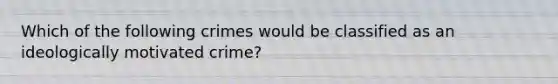 Which of the following crimes would be classified as an ideologically motivated crime?