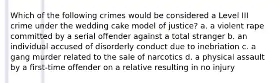 Which of the following crimes would be considered a Level III crime under the wedding cake model of justice? a. a violent rape committed by a serial offender against a total stranger b. an individual accused of disorderly conduct due to inebriation c. a gang murder related to the sale of narcotics d. a physical assault by a first-time offender on a relative resulting in no injury