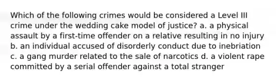 Which of the following crimes would be considered a Level III crime under the wedding cake model of justice? a. a physical assault by a first-time offender on a relative resulting in no injury b. an individual accused of disorderly conduct due to inebriation c. a gang murder related to the sale of narcotics d. a violent rape committed by a serial offender against a total stranger