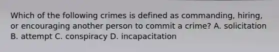 Which of the following crimes is defined as commanding, hiring, or encouraging another person to commit a crime? A. solicitation B. attempt C. conspiracy D. incapacitation