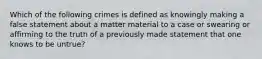 Which of the following crimes is defined as knowingly making a false statement about a matter material to a case or swearing or affirming to the truth of a previously made statement that one knows to be untrue?