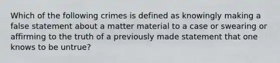 Which of the following crimes is defined as knowingly making a false statement about a matter material to a case or swearing or affirming to the truth of a previously made statement that one knows to be untrue?