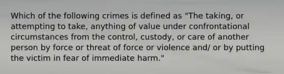 Which of the following crimes is defined as "The taking, or attempting to take, anything of value under confrontational circumstances from the control, custody, or care of another person by force or threat of force or violence and/ or by putting the victim in fear of immediate harm."