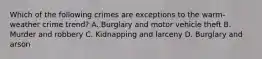 Which of the following crimes are exceptions to the warm-weather crime trend? A. Burglary and motor vehicle theft B. Murder and robbery C. Kidnapping and larceny D. Burglary and arson